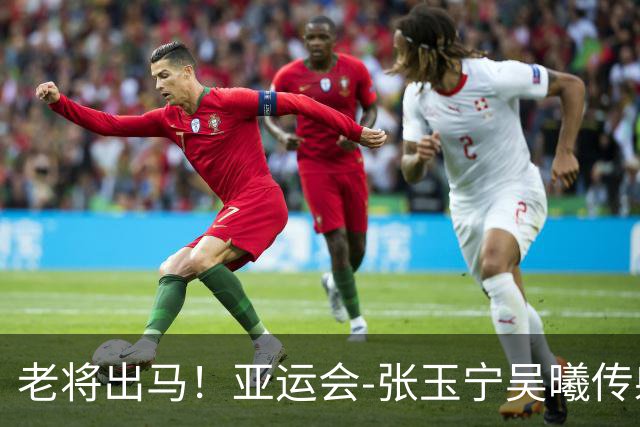 老将出马！亚运会-张玉宁吴曦传射 U23国足2-1逆转朝鲜开门红